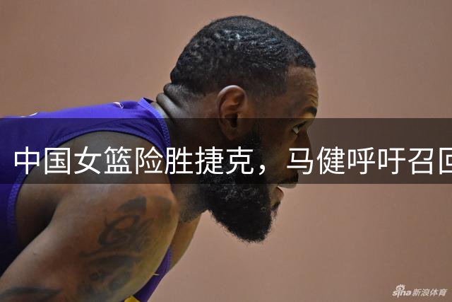 中国女篮险胜捷克，马健呼吁召回两名核心球员