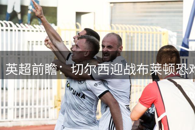 英超前瞻：切尔西迎战布莱顿恐难占优 利兹联遭遇强敌
